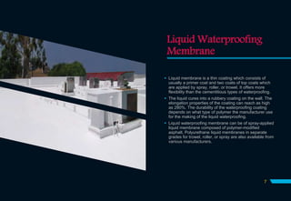 Liquid Waterproofing
Membrane
 Liquid membrane is a thin coating which consists of
usually a primer coat and two coats of top coats which
are applied by spray, roller, or trowel. It offers more
flexibility than the cementitious types of waterproofing.
 The liquid cures into a rubbery coating on the wall. The
elongation properties of the coating can reach as high
as 280%. The durability of the waterproofing coating
depends on what type of polymer the manufacturer use
for the making of the liquid waterproofing.
 Liquid waterproofing membrane can be of spray-applied
liquid membrane composed of polymer-modified
asphalt. Polyurethane liquid membranes in separate
grades for trowel, roller, or spray are also available from
various manufacturers.
7
 