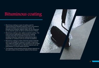 Bituminous coating
 Bituminous coating is a type of coating used for
waterproofing and flexible protective coat in accordance
with its formulation and polymerization grade. Its
flexibility and protection against water can be influenced
by the polymer grade as well as reinforcement of fibber.
 Bituminous coating is also called as asphalt coating. The
most common applications of bituminous coatings
include areas that are beneath screed wet. It is an
excellent protective coating and waterproofing agent,
especially on surfaces such as concrete foundations.
 Bituminous coating is made of bitumen based materials
and it is not suitable for expose to sunlight. It becomes
very brittle and fragile when long exposure to the sunlight
unless it is modified with more flexible material such as
polyurethane or acrylic based polymers.
 The flexibility of the finished products always depends on
the solid content of the polymer added to the bitumen.
8
 