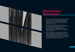 Bituminous
Membrane
 Bituminous membrane waterproofing is a popular
method used for low-sloped roofs due to their
proven performance. Bituminous waterproofing
membrane have torch on membrane and self-
adhesive membrane.
 Self-adhesive compounds comprise asphalt,
polymers and filler; additionally, certain resins and
oils may be added to improve adhesion
characteristics. The self-adhesive type has low
shelf life as bonding properties of the membrane
reduces with time.
 Torch on membrane have exposed and covered
types. Exposed membrane often has mineral
granular aggregate to withstand the wear and tear
of the weathering and the other types of membrane,
contractor need to apply one protective screed to
prevent the puncture of the membrane.
9
 
