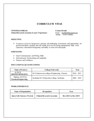 CURRICULUM VITAE
VINOTH KAMBLI.K Contact Details
Clinical Research Associate (2 years’ Experience) Email : kambli.k89@gmail.com
Mobile : +919677340846.
OBJECTIVE:
 To pursue a career in a progressive, dynamic and challenging environment with opportunities for
growth and obtain a position that will enable me to use my strong organizational skills, work
experience, educational background, and ability to work well with people.
STRENGTHS:
 Good Communication and Writing Skills.
 Self-motivated, Hardworking and Adaptable.
 Patience and Confidence.
EDUCATIONAL QUALIFICATIONS:
Name of Courses College/University Year
B.TECH
(BIOTECHNOLOGY)
Sri Venkateswara college of Engineering, Chennai. 2010 – 2013
Diploma (D.CH.E)
Chemical Engineering
Sembodai R.V.Polytechnic College, Sembodai. 2008 – 2010
WORK EXPERIENCE:
Name of Organization Designation Year
Quest Life Sciences Pvt,Ltd. Clinical Research Associate Dec-2013 to Dec-2015
 
