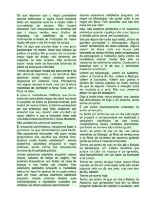 Os que esperam que o negro precisasse
apenas extravasar e agora ficará contente
terão um despertar rude se a nação voltar à
normalidade de sempre. Não haverá
descanso nem tranquilidade na América até
que o negro receba seus direitos de
cidadania. Os turbilhões da revolta
continuarão a abalar as fundações de nossa
nação até raiar o dia iluminado da justiça.
Mas há algo que preciso dizer a meu povo
posicionado no morno limiar que conduz ao
palácio da justiça. No processo de conquistar
nosso lugar de direito, não devemos ser
culpados de atos errados. Não tentemos
saciar nossa sede de liberdade bebendo do
cálice da amargura e do ódio.
Temos de conduzir nossa luta para sempre no
alto plano da dignidade e da disciplina. Não
devemos deixar nosso protesto criativo
degenerar em violência física. Precisamos
nos erguer sempre e mais uma vez à altura
majestosa de combater a força física com a
força da alma.
A nova e maravilhosa militância que tomou
conta da comunidade negra não deve nos levar
a suspeitar de todas as pessoas brancas, pois
muitos de nossos irmãos, conforme evidenciado
por sua presença aqui hoje, acabaram por
entender que seu destino está vinculado ao
nosso destino e que a liberdade deles está
vinculada indissociavelmente à nossa liberdade.
Não poderemos caminhar sozinhos.
E, enquanto caminhamos, precisamos fazer a
promessa de que caminharemos para frente.
Não poderemos retroceder. Há quem esteja
perguntando aos devotos dos direitos civis:
Quando vocês ficarão satisfeitos?'. Jamais
estaremos satisfeitos enquanto o negro
continuar sendo vítima dos desprezíveis
horrores da brutalidade policial.
Jamais estaremos satisfeitos enquanto nossos
corpos, pesados da fadiga de viagem, não
puderem hospedar-se nos hotéis de beira de
estrada e nos hotéis das cidades. Não
estaremos satisfeitos enquanto a mobilidade
básica do negro for apenas de um gueto menor
para um maior. Jamais estaremos satisfeitos
enquanto nossas crianças tiverem suas
individualidades e dignidades roubadas por
cartazes que dizem exclusivo para brancos'.
Jamais estaremos satisfeitos enquanto um
negro no Mississippi não puder votar e um
negro em Nova York acreditar que não tem
nada em que votar.
Não, não estamos satisfeitos e só ficaremos
satisfeitos quando a justiça rolar como água e
a retidão correr como um rio poderoso.
Sei que alguns de vocês aqui estão, vindos de
grandes provações e atribulações. Alguns
vieram diretamente de celas estreitas. Alguns
vieram de áreas onde sua busca pela
liberdade os deixou feridos pelas tempestades
da perseguição e marcados pelos ventos da
brutalidade policial. Vocês têm sido os
veteranos do sofrimento criativo. Continuem a
trabalhar com a fé de que o sofrimento
imerecido é redentor.
Voltem ao Mississippi, voltem ao Alabama,
voltem à Carolina do Sul, voltem à Geórgia,
voltem à Louisiana, voltem aos guetos e
favelas de nossas cidades do norte, cientes
de que de alguma maneira a situação pode
ser mudada e o será. Não nos deixemos
atolar no vale do desespero.
Digo a vocês hoje, meus amigos, que, apesar
das dificuldades de hoje e de amanhã, ainda
tenho um sonho.
É um sonho profundamente enraizado no
sonho americano.
Eu tenho um sonho de que um dia esta nação
se erguerá e corresponderá em realidade o
verdadeiro significado de seu credo:
Consideramos essas verdades manifestas:
que todos os homens são criados iguais'.
Tenho um sonho de que um dia, nas colinas
vermelhas da Geórgia, os filhos de ex-escravos
e os filhos de ex-donos de escravos poderão
sentar-se juntos à mesa da irmandade.
Tenho um sonho de que um dia até o Estado
do Mississippi, um Estado desértico que
sufoca no calor da injustiça e da opressão,
será transformado em um oásis de liberdade
e de justiça.
Tenho um sonho de que meus quatro filhos
viverão um dia em uma nação onde não serão
julgados pela cor de sua pele, mas pelo teor
de seu caráter.
Tenho um sonho hoje.
Tenho um sonho de que um dia o Estado do
Alabama, cujo governador hoje tem os lábios
pingando palavras de rejeição e anulação, será
 