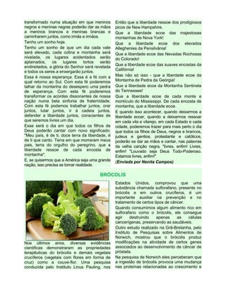 transformado numa situação em que meninos
negros e meninas negras poderão dar as mãos
a meninos brancos e meninas brancas e
caminharem juntos, como irmãs e irmãos.
Tenho um sonho hoje.
Tenho um sonho de que um dia cada vale
será elevado, cada colina e montanha será
nivelada, os lugares acidentados serão
aplainados, os lugares tortos serão
endireitados, a glória do Senhor será revelada
e todos os seres a enxergarão juntos.
Essa é nossa esperança. Essa é a fé com a
qual retorno ao Sul. Com esta fé poderemos
talhar da montanha do desespero uma pedra
de esperança. Com esta fé poderemos
transformar os acordes dissonantes de nossa
nação numa bela sinfonia de fraternidade.
Com esta fé podemos trabalhar juntos, orar
juntos, lutar juntos, ir à cadeia juntos,
defender a liberdade juntos, conscientes de
que seremos livres um dia.
Esse será o dia em que todos os filhos de
Deus poderão cantar com novo significado:
"Meu país, é de ti, doce terra da liberdade, é
de ti que canto. Terra em que morreram meus
pais, terra do orgulho do peregrino, que a
liberdade ressoe de cada encosta de
montanha".
E, se quisermos que a América seja uma grande
nação, isso precisa se tornar realidade.
Então que a liberdade ressoe dos prodigiosos
picos de New Hampshire.
Que a liberdade ecoe das majestosas
montanhas de Nova York!
Que a liberdade ecoe dos elevados
Alleghenies da Pensilvânia!
Que a liberdade ecoe das Nevadas Rochosas
do Colorado!
Que a liberdade ecoe das suaves encostas da
Califórnia!
Mas não só isso - que a liberdade ecoe da
Montanha de Pedra da Geórgia!
Que a liberdade ecoe da Montanha Sentinela
do Tennessee!
Que a liberdade ecoe de cada monte e
montículo do Mississippi. De cada encosta de
montanha, que a liberdade ecoe.
E quando isso acontecer, quando deixarmos a
liberdade ecoar, quando a deixarmos ressoar
em cada vila e vilarejo, em cada Estado e cada
cidade, poderemos trazer para mais perto o dia
que todos os filhos de Deus, negros e brancos,
judeus e gentios, protestante e católicos,
poderão se dar as mãos e cantar, nas palavras
da velha canção negra, "livres, enfim! Livres,
enfim! "Louvado seja Deus Todo-Poderoso.
Estamos livres, enfim!"
(Enviada por Nenita Campos)
BRÓCOLIS
Nos últimos anos, diversas evidências
cientificas demonstraram as propriedades
terapêuticas do brócolis e demais vegetais
crucíferos (vegetais com flores em forma de
cruz) como a couve-flor. Uma pesquisa
conduzida pelo Instituto Linus Pauling, nos
Estados Unidos, comprovou que uma
substância chamada sulforafano, presente no
brócolis e em outros crucíferos, é um
importante auxiliar na prevenção e no
tratamento de certos tipos de câncer.
Quando consumimos algum alimento rico em
sulforafano como o brócolis, ele consegue
agir destruindo apenas as células
cancerígenas, preservando as saudáveis.
Outro estudo realizado na Grã-Bretanha, pelo
Instituto de Pesquisas sobre Alimentos de
Norwich, mostrou que o brócolis produz
modificações na atividade de certos genes
associados ao desenvolvimento de câncer de
próstata.
Na pesquisa de Norwich eles perceberam que
a ingestão de brócolis provoca uma mudança
nas proteínas relacionadas ao crescimento e
 