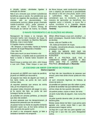 à divisão celular, atividades ligadas à
evolução do câncer.
Não é só o brócolis que contem substâncias
benéficas para a saúde. As substâncias que
tornam os vegetais tão saudáveis, além das
citadas, são os glucosinolatos. Um
componente químico desse grupo chamado
índole-3-carbinol (I3C), pode prevenir o
câncer de mama. O Centro Strang de
Prevenção ao Câncer de mama, na Cidade
de Nova Iorque, está conduzindo pesquisa
com o objetivo de examinar a possibilidade
de colocar o I3C em uma pílula, assim como
o sulforafano. Mas os especialistas
consideram que, no momento, a melhor
maneira de aproveitar os benefícios dos
vegetais como o brócolis, a couve flor e
outros crucíferos é a ingestão desses
alimentos regularmente. (Enviada por Luiz
Tenório)
O NAVIO FEDORENTO E AS ELEIÇÕES NO BRASIL
Navegavam há meses e os marujos não
tomavam banho nem trocavam de roupa. O
que não era novidade na Marinha Mercante
Britânica, mas o navio fedia!
O Capitão chama o Imediato:.
- Mr. Simpson, o navio fede, mande os homens
trocarem de roupa! Responde o Imediato:
- Aye, Aye, Sir.
Parte para reunir os seus homens e diz
- Marinheiros, o Capitão está se queixando do
fedor a bordo e manda todos trocarem de
roupa.
David troque a camisa com John, John troque
a sua com Peter, Peter troque a sua com
Alfred, Alfred troque a sua com Jonathan ... e
assim prosseguiu. Quando todos tinham feito
as devidas
trocas, volta ao Capitão e diz:
- Sir, todos já trocaram de roupa.
O Capitão, visivelmente aliviado, manda então
prosseguir a viagem.
É MAIS OU MENOS ISSO QUE VAI
ACONTECER NO BRASIL NAS PRÓXIMAS
ELEIÇÕES!
NÃO É A POLÍTICA QUE FAZ O
CANDIDATO VIRAR LADRÃO.É O SEU
VOTO QUE FAZ O LADRÃO VIRAR
POLÍTICO. (Enviada por J. Rezende)
JÁ ESCONDI UM AMOR COM MEDO DE PERDE-LO
Clarice Lispector
Já escondi um AMOR com medo de perdê-lo,
já perdi um AMOR por escondê-lo.
Já segurei nas mãos de alguém por medo, já
tive tanto medo, ao ponto de nem sentir
minhas mãos.
Já expulsei pessoas que amava de minha
vida, já me arrependi por isso.
Já passei noites chorando até pegar no sono,
já fui dormir tão feliz, ao ponto de nem
conseguir fechar os olhos.
Já acreditei em amores perfeitos, já descobri
que eles não existem.
Já amei pessoas que me decepcionaram, já
decepcionei pessoas que me amaram.
Já passei horas na frente do espelho tentando
descobrir quem sou, já tive tanta certeza de
mim, ao ponto de querer sumir.
Já menti e me arrependi depois, já falei a
verdade e também me arrependi.
Já fingi não dar importância às pessoas que
amava, para mais tarde chorar quieta em meu
canto.
Já sorri chorando lágrimas de tristeza, já
chorei de tanto rir.
Já acreditei em pessoas que não valiam a pena,
já deixei de acreditar nas que realmente valiam.
Já tive crises de riso quando não podia.
Já quebrei pratos, copos e vasos, de raiva.
Já senti muita falta de alguém, mas nunca lhe
disse.
Já gritei quando deveria calar, já calei quando
deveria gritar.
Muitas vezes deixei de falar o que penso para
agradar uns, outras vezes falei o que não
pensava para magoar outros.
Já fingi ser o que não sou para agradar uns,
já fingi ser o que não sou para desagradar
outros.
 