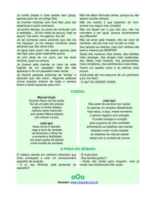 Já contei piadas e mais piadas sem graça,
apenas para ver um amigo feliz.
Já inventei histórias com final feliz para dar
esperança a quem precisava.
Já sonhei demais, ao ponto de confundir com
a realidade... Já tive medo do escuro, hoje no
escuro "me acho, me agacho, fico ali".
Já cai inúmeras vezes achando que não iria
me reerguer, já me reergui inúmeras vezes
achando que não cairia mais.
Já liguei para quem não queria apenas para
não ligar para quem realmente queria.
Já corri atrás de um carro, por ele levar
embora, quem eu amava.
Já chamei pela mamãe no meio da noite
fugindo de um pesadelo. Mas ela não
apareceu e foi um pesadelo maior ainda.
Já chamei pessoas próximas de "amigo" e
descobri que não eram... Algumas pessoas
nunca precisei chamar de nada e sempre
foram e serão especiais para mim.
Não me dêem fórmulas certas, porque eu não
espero acertar sempre.
Não me mostre o que esperam de mim,
porque vou seguir meu coração!
Não me façam ser o que não sou, não me
convidem a ser igual, porque sinceramente
sou diferente!
Não sei amar pela metade, não sei viver de
mentiras, não sei voar com os pés no chão.
Sou sempre eu mesma, mas com certeza não
serei a mesma pra SEMPRE!
Gosto dos venenos mais lentos, das bebidas
mais amargas, das drogas mais poderosas,
das idéias mais insanas, dos pensamentos
mais complexos, dos sentimentos mais fortes.
Tenho um apetite voraz e os delírios mais
loucos.
Você pode até me empurrar de um penhasco
q eu vou dizer:
- E daí? EU ADORO VOAR!
CORDEL
Manoel Xudú
Quando Deus me fez poeta
fez de um jeito tão preciso
pegou a minha cabeça
colocou tanto improviso
que quase faltava espaço
pra colocar o juízo.
João Igor
Essa chuva é danada
rega a terra de verdade
vai deixando o clima frio
e aumenta a fertilidade
pra quem gosta de plantar
umas mudas de saudade.
João Igor
Não parei de escrever por opção
foi apenas um simples afastamento
hoje estou, e aqui, nesse momento
o retorno registro com emoção.
O poeta carrega a munição
para a guerra da vida combater
enfrentando as batalhas sem perder
baleado e sem muita vaidade
as batalhas da vida da cidade
resisti com a vontade de vencer
A PIADA DA SEMANA
O médico atende um velhinho milionário que
tinha começado a usar um revolucionário
aparelho de audição:
- E aí, seu Almeida, está gostando do
aparelho?
- É muito bom.
- Sua família gostou?
- Ainda não contei para ninguém, mas já
mudei meu testamento três vezes
.
oOo
Acessar: www.r2cpress.com.br
 