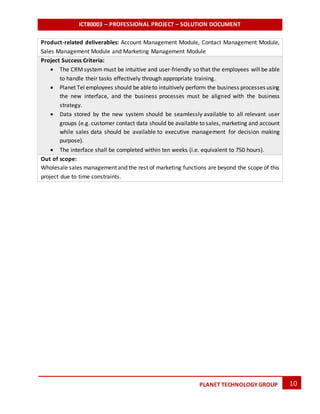 ICT80003 – PROFESSIONAL PROJECT – SOLUTION DOCUMENT
10PLANET TECHNOLOGY GROUP
Product-related deliverables: Account Management Module, Contact Management Module,
Sales Management Module and Marketing Management Module
Project Success Criteria:
 The CRMsystem must be intuitive and user-friendly so that the employees will be able
to handle their tasks effectively through appropriate training.
 Planet Tel employees should be ableto intuitively perform the business processes using
the new interface, and the business processes must be aligned with the business
strategy.
 Data stored by the new system should be seamlessly available to all relevant user
groups (e.g. customer contact data should be available to sales, marketing and account
while sales data should be available to executive management for decision making
purpose).
 The interface shall be completed within ten weeks (i.e. equivalent to 750 hours).
Out of scope:
Wholesale sales management and the rest of marketing functions are beyond the scope of this
project due to time constraints.
 