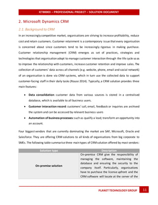 ICT80003 – PROFESSIONAL PROJECT – SOLUTION DOCUMENT
11PLANET TECHNOLOGY GROUP
2. Microsoft Dynamics CRM
2.1. Background to CRM
In an increasingly competitive market, organisations are striving to increase profitability, reduce
cost and retain customers. Customer retainment is a contemporary issue that every organisation
is concerned about since customers tend to be increasingly rigorous in making purchase.
Customer relationship management (CRM) emerges as set of practices, strategies and
technologies that organisation adopt to manage customer interaction through the life cycle so as
to improve the relationship with customers, increase customer retention and improve sales. The
collection of customers’ data across all channels (e.g. website, phone, email and social network)
of an organisation is done via CRM systems, which in turn use the collected data to support
customer-facing staff in their daily tasks (Rouse 2014). Typically, a CRM solution provides three
main features:
 Data consolidation: customer data from various sources is stored in a centralised
database, which is available to all business users.
 Customer interaction record: customers’ call, email, feedback or inquiries are archived
the system and can be accessed by relevant business users
 Automation of business processes: such as qualify a lead; transform an opportunity into
an account.
Four biggest vendors that are currently dominating the market are SAP, Microsoft, Oracle and
Salesforce. They are offering CRM solutions to all kinds of organisations from big corporate to
SMEs. The following table summarise three main types of CRMsolution offered by most vendors:
Solution type Description
On-premise solution
On-premise CRM give the responsibility of
managing the software, maintaining the
database and ensuring the security to the
company itself. Particularly, organisations
have to purchase the license upfront and the
CRM software will locate at the server of the
 