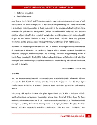 ICT80003 – PROFESSIONAL PROJECT – SOLUTION DOCUMENT
13PLANET TECHNOLOGY GROUP
 Get more productive
 Get the best value
According to Oracle(2016), its CRMsolution provides organisations with an extensive set of tools
that optimises the entire sales process as well as increases productivity and sale results. Besides,
it also delivers crucial information to those who involve in the process including travel salesforce,
in-house sales, partners and management. Oracle CRMOn Demand is embedded with real-time
reporting along with effective historical analytics that provides management with actionable
insights to the current business in order to make better solutions. Sales and prospects
information can be quickly accessed through Outlook, web browser or on mobile device.
Moreover, the marketing feature of Oracle CRMOn Demand offers organisations a complete set
of capabilities to automate the marketing process, which includes designing inbound and
outbound campaigns, lead management and nurturing, and measuring marketing return on
invest. More importantly, Oracle CRM On Demand marketing can be fully integrated with CRM,
which presents various utility such as built-in email and web marketing, easy-to-use automation,
and built-in analytics.
(Oracle CRMon demand 2016)
SAP CRM
SAP CRMdelivers personalised and seamless customer experiences through SAP Hybris solutions
powered by SAP HANA. In-memory and big data technologies are used to drive digital
transformation as well as to smoothly integrate sales, marketing, commerce, and customer
service.
Particularly, SAP Hybris Cloud For Sales gives organisations easy access to real-time analytics,
social selling tools and customer information at any time. Using SAP Hybris Cloud For Sales,
organisations can take advantage of the cutting-edge capabilities such as Account Management
Intelligence, Mobility, Opportunity Management and Insights, Real-Time Analytics, Predictive
Analytics for Next Generation Customer Engagement, Email and Notes Integration, Sales
 