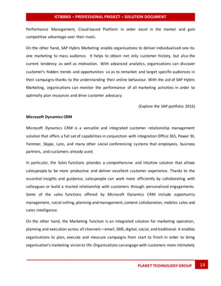 ICT80003 – PROFESSIONAL PROJECT – SOLUTION DOCUMENT
14PLANET TECHNOLOGY GROUP
Performance Management, Cloud-based Platform in order excel in the market and gain
competitive advantage over their rivals.
On the other hand, SAP Hybris Marketing enable organisations to deliver individualised one-to-
one marketing to mass audience. It helps to obtain not only customer history, but also the
current tendency as well as motivation. With advanced analytics, organisations can discover
customer’s hidden trends and opportunities so as to remarket and target specific audiences in
their campaigns thanks to the understanding their online behaviour. With the aid of SAP Hybris
Marketing, organisations can monitor the performance of all marketing activities in order to
optimally plan resources and drive customer advocacy.
(Explore the SAP portfolio 2016)
Microsoft Dynamics CRM
Microsoft Dynamics CRM is a versatile and integrated customer relationship management
solution that offers a full set of capabilities in conjunction with integration Office 365, Power BI,
Yammer, Skype, Lync, and many other social conferencing systems that employees, business
partners, and customers already used.
In particular, the Sales functions provides a comprehensive and intuitive solution that allows
salespeople to be more productive and deliver excellent customer experience. Thanks to the
essential insights and guidance, salespeople can work more efficiently by collaborating with
colleagues or build a trusted relationship with customers through personalised engagements.
Some of the sales functions offered by Microsoft Dynamics CRM include opportunity
management, social selling, planning and management, content collaboration, mobiles sales and
sales intelligence.
On the other hand, the Marketing function is an integrated solution for marketing operation,
planning and execution across all channels—email, SMS, digital, social, and traditional. It enables
organisations to plan, execute and measure campaigns from start to finish in order to bring
organisation’s marketing vision to life.Organisations canengage with customers more intimately
 