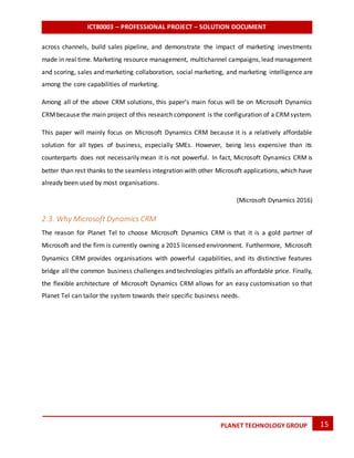 ICT80003 – PROFESSIONAL PROJECT – SOLUTION DOCUMENT
15PLANET TECHNOLOGY GROUP
across channels, build sales pipeline, and demonstrate the impact of marketing investments
made in real time. Marketing resource management, multichannel campaigns,lead management
and scoring, sales and marketing collaboration, social marketing, and marketing intelligence are
among the core capabilities of marketing.
Among all of the above CRM solutions, this paper’s main focus will be on Microsoft Dynamics
CRMbecause the main project of this research component is the configuration of a CRMsystem.
This paper will mainly focus on Microsoft Dynamics CRM because it is a relatively affordable
solution for all types of business, especially SMEs. However, being less expensive than its
counterparts does not necessarily mean it is not powerful. In fact, Microsoft Dynamics CRM is
better than rest thanks to the seamless integration with other Microsoft applications,which have
already been used by most organisations.
(Microsoft Dynamics 2016)
2.3. Why Microsoft Dynamics CRM
The reason for Planet Tel to choose Microsoft Dynamics CRM is that it is a gold partner of
Microsoft and the firm is currently owning a 2015 licensed environment. Furthermore, Microsoft
Dynamics CRM provides organisations with powerful capabilities, and its distinctive features
bridge all the common business challenges and technologies pitfalls an affordable price. Finally,
the flexible architecture of Microsoft Dynamics CRM allows for an easy customisation so that
Planet Tel can tailor the system towards their specific business needs.
 