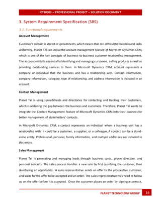 ICT80003 – PROFESSIONAL PROJECT – SOLUTION DOCUMENT
16PLANET TECHNOLOGY GROUP
3. System Requirement Specification (SRS)
3.1. Functional requirements
Account Management
Customer’s contact is stored in spreadsheets,which means that it is difficultto maintain and lacks
uniformity. Planet Tel can utilise the account management feature of Microsoft Dynamics CRM,
which is one of the key concepts of business-to-business customer relationship management.
The account entity is essential in identifying and managing customers, selling products as well as
providing outstanding services to them. In Microsoft Dynamics CRM, account represents a
company or individual that the business unit has a relationship with. Contact information,
company information, category, type of relationship, and address information is included in an
account.
Contact Management
Planet Tel is using spreadsheets and directories for contacting and tracking their customers,
which is widening the gap between the business and customers. Therefore, Planet Tel wants to
integrate the Contact Management feature of Microsoft Dynamics CRM into their business for
better management of stakeholders’ contacts.
In Microsoft Dynamics CRM, a contact represents an individual whom a business unit has a
relationship with. It could be a customer, a supplier, or a colleague. A contact can be a stand-
alone entity. Professional, personal, family information, and multiple addresses are included in
this entity.
Sales Management
Planet Tel is generating and managing leads through business cards, phone directory, and
personal contacts. The sales process handles a new sale by first qualifying the customer, then
developing an opportunity. A sales representative sends an offer to the prospective customer,
and waits for the offer to be accepted and an order. The sales representative may need to follow
up on the offer before it is accepted. Once the customer places an order by signing a contract,
 