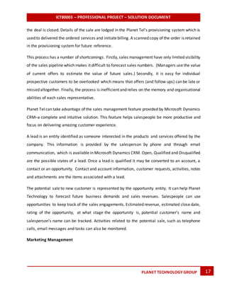 ICT80003 – PROFESSIONAL PROJECT – SOLUTION DOCUMENT
17PLANET TECHNOLOGY GROUP
the deal is closed. Details of the sale are lodged in the Planet Tel’s provisioning system which is
used to delivered the ordered services and initiatebilling. A scanned copy of the order is retained
in the provisioning system for future reference.
This process has a number of shortcomings. Firstly, sales management have only limited visibility
of the sales pipeline which makes it difficult to forecast sales numbers. (Managers use the value
of current offers to estimate the value of future sales.) Secondly, it is easy for individual
prospective customers to be overlooked which means that offers (and follow ups) can be late or
missed altogether. Finally, the process is inefficient and relies on the memory and organisational
abilities of each sales representative.
Planet Tel can take advantage of the sales management feature provided by Microsoft Dynamics
CRM–a complete and intuitive solution. This feature helps salespeople be more productive and
focus on delivering amazing customer experience.
A lead is an entity identified as someone interested in the products and services offered by the
company. This information is provided by the salesperson by phone and through email
communication, which is available in Microsoft Dynamics CRM. Open, Qualified and Disqualified
are the possible states of a lead. Once a lead is qualified it may be converted to an account, a
contact or an opportunity. Contact and account information, customer requests, activities, notes
and attachments are the items associated with a lead.
The potential sale to new customer is represented by the opportunity entity. It can help Planet
Technology to forecast future business demands and sales revenues. Salespeople can use
opportunities to keep track of the sales engagements. Estimated revenue, estimated close date,
rating of the opportunity, at what stage the opportunity is, potential customer’s name and
salesperson’s name can be tracked. Activities related to the potential sale, such as telephone
calls, email messages and tasks can also be monitored.
Marketing Management
 