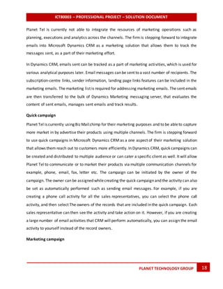 ICT80003 – PROFESSIONAL PROJECT – SOLUTION DOCUMENT
18PLANET TECHNOLOGY GROUP
Planet Tel is currently not able to integrate the resources of marketing operations such as
planning, executions and analytics across the channels. The firm is stepping forward to integrate
emails into Microsoft Dynamics CRM as a marketing solution that allows them to track the
messages sent, as a part of their marketing effort.
In Dynamics CRM, emails sent can be tracked as a part of marketing activities, which is used for
various analytical purposes later. Email messages can be sent to a vast number of recipients. The
subscription-centre links, sender information, landing page links features can be included in the
marketing emails. The marketing list is required for addressing marketing emails. The sent emails
are then transferred to the bulk of Dynamics Marketing messaging server, that evaluates the
content of sent emails, manages sent emails and track results.
Quick campaign
Planet Tel is currently using Biz Mailchimp for their marketing purposes and to be ableto capture
more market in by advertise their products using multiple channels. The firm is stepping forward
to use quick campaigns in Microsoft Dynamics CRM as a one aspect of their marketing solution
that allows them reach out to customers more efficiently. In Dynamics CRM, quick campaigns can
be created and distributed to multiple audience or can cater a specific client as well. It will allow
Planet Tel to communicate or to market their products via multiple communication channels for
example, phone, email, fax, letter etc. The campaign can be initiated by the owner of the
campaign. The owner can be assignedwhilecreating the quick campaign and the activity can also
be set as automatically performed such as sending email messages. For example, if you are
creating a phone call activity for all the sales representatives, you can select the phone call
activity, and then select The owners of the records that are included in the quick campaign. Each
sales representative can then see the activity and take action on it. However, if you are creating
a large number of email activities that CRM will perform automatically, you can assign the email
activity to yourself instead of the record owners.
Marketing campaign
 