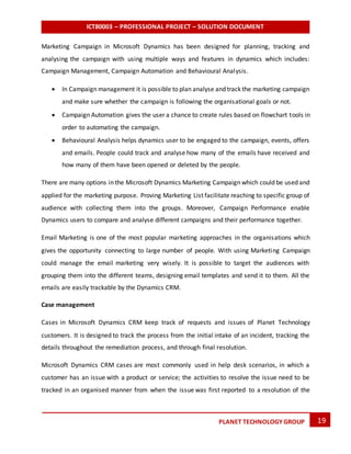 ICT80003 – PROFESSIONAL PROJECT – SOLUTION DOCUMENT
19PLANET TECHNOLOGY GROUP
Marketing Campaign in Microsoft Dynamics has been designed for planning, tracking and
analysing the campaign with using multiple ways and features in dynamics which includes:
Campaign Management, Campaign Automation and Behavioural Analysis.
 In Campaign management it is possible to plan analyse and track the marketing campaign
and make sure whether the campaign is following the organisational goals or not.
 Campaign Automation gives the user a chance to create rules based on flowchart tools in
order to automating the campaign.
 Behavioural Analysis helps dynamics user to be engaged to the campaign, events, offers
and emails. People could track and analyse how many of the emails have received and
how many of them have been opened or deleted by the people.
There are many options in the Microsoft Dynamics Marketing Campaign which could be used and
applied for the marketing purpose. Proving Marketing List facilitate reaching to specific group of
audience with collecting them into the groups. Moreover, Campaign Performance enable
Dynamics users to compare and analyse different campaigns and their performance together.
Email Marketing is one of the most popular marketing approaches in the organisations which
gives the opportunity connecting to large number of people. With using Marketing Campaign
could manage the email marketing very wisely. It is possible to target the audiences with
grouping them into the different teams, designing email templates and send it to them. All the
emails are easily trackable by the Dynamics CRM.
Case management
Cases in Microsoft Dynamics CRM keep track of requests and issues of Planet Technology
customers. It is designed to track the process from the initial intake of an incident, tracking the
details throughout the remediation process, and through final resolution.
Microsoft Dynamics CRM cases are most commonly used in help desk scenarios, in which a
customer has an issue with a product or service; the activities to resolve the issue need to be
tracked in an organised manner from when the issue was first reported to a resolution of the
 