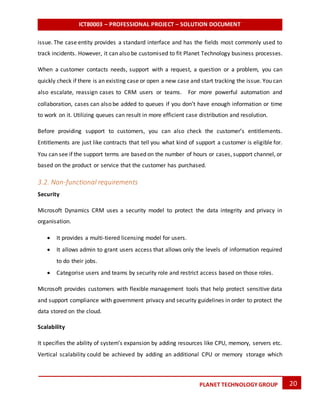 ICT80003 – PROFESSIONAL PROJECT – SOLUTION DOCUMENT
20PLANET TECHNOLOGY GROUP
issue. The case entity provides a standard interface and has the fields most commonly used to
track incidents. However, it can also be customised to fit Planet Technology business processes.
When a customer contacts needs, support with a request, a question or a problem, you can
quickly check if there is an existing case or open a new case and start tracking the issue. You can
also escalate, reassign cases to CRM users or teams. For more powerful automation and
collaboration, cases can also be added to queues if you don’t have enough information or time
to work on it. Utilizing queues can result in more efficient case distribution and resolution.
Before providing support to customers, you can also check the customer’s entitlements.
Entitlements are just like contracts that tell you what kind of support a customer is eligible for.
You can see if the support terms are based on the number of hours or cases, support channel, or
based on the product or service that the customer has purchased.
3.2. Non-functional requirements
Security
Microsoft Dynamics CRM uses a security model to protect the data integrity and privacy in
organisation.
 It provides a multi-tiered licensing model for users.
 It allows admin to grant users access that allows only the levels of information required
to do their jobs.
 Categorise users and teams by security role and restrict access based on those roles.
Microsoft provides customers with flexible management tools that help protect sensitive data
and support compliance with government privacy and security guidelines in order to protect the
data stored on the cloud.
Scalability
It specifies the ability of system’s expansion by adding resources like CPU, memory, servers etc.
Vertical scalability could be achieved by adding an additional CPU or memory storage which
 