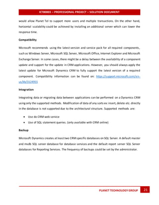 ICT80003 – PROFESSIONAL PROJECT – SOLUTION DOCUMENT
21PLANET TECHNOLOGY GROUP
would allow Planet Tel to support more users and multiple transactions. On the other hand,
horizontal scalability could be achieved by installing an additional server which can lower the
response time.
Compatibility
Microsoft recommends using the latest version and service pack for all required components,
such as Windows Server, Microsoft SQL Server, Microsoft Office, Internet Explorer and Microsoft
Exchange Server. In some cases, there might be a delay between the availability of a component
update and support for the update in CRM applications. However, you should always apply the
latest update for Microsoft Dynamics CRM to fully support the latest version of a required
component. Compatibility information can be found on: https://support.microsoft.com/en-
us/kb/3124955
Integration
Integrating data or migrating data between applications can be performed on a Dynamics CRM
using only the supported methods. Modification of data of any sorts ex: insert, delete etc. directly
in the database is not supported due to the architectural structure. Supported methods are:
 Use do CRM web service
 Use of SQL statement queries. (only available with CRM online)
Backup
Microsoft Dynamics creates at least two CRMspecific databases on SQL Server. A default master
and msdb SQL server database for database services and the default report server SQL Server
databases for Reporting Services. The frequency of backups could be set by the administrator.
 