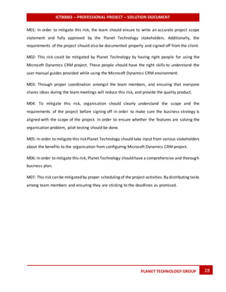 ICT80003 – PROFESSIONAL PROJECT – SOLUTION DOCUMENT
28PLANET TECHNOLOGY GROUP
M01: In order to mitigate this risk, the team should ensure to write an accurate project scope
statement and fully approved by the Planet Technology stakeholders. Additionally, the
requirements of the project should also be documented properly and signed off from the client.
M02: This risk could be mitigated by Planet Technology by having right people for using the
Microsoft Dynamics CRM project. These people should have the right skills to understand the
user manual guides provided while using the Microsoft Dynamics CRM environment.
M03: Through proper coordination amongst the team members, and ensuring that everyone
shares ideas during the team meetings will reduce this risk, and provide the quality product.
M04: To mitigate this risk, organisation should clearly understand the scope and the
requirements of the project before signing off in order to make sure the business strategy is
aligned with the scope of the project. In order to ensure whether the features are solving the
organisation problem, pilot testing should be done.
M05: In order to mitigate this riskPlanet Technology should take input from various stakeholders
about the benefits to the organisation from configuring Microsoft Dynamics CRM project.
M06: In order to mitigate this risk, Planet Technology should have a comprehensive and thorough
business plan.
M07: This risk can be mitigated by proper scheduling of the project activities.By distributing tasks
among team members and ensuring they are sticking to the deadlines as promised.
 
