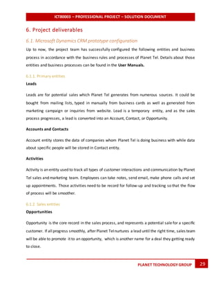 ICT80003 – PROFESSIONAL PROJECT – SOLUTION DOCUMENT
29PLANET TECHNOLOGY GROUP
6. Project deliverables
6.1. Microsoft Dynamics CRM prototype configuration
Up to now, the project team has successfully configured the following entities and business
process in accordance with the business rules and processes of Planet Tel. Details about those
entities and business processes can be found in the User Manuals.
6.1.1. Primary entities
Leads
Leads are for potential sales which Planet Tel generates from numerous sources. It could be
bought from mailing lists, typed in manually from business cards as well as generated from
marketing campaign or inquiries from website. Lead is a temporary entity, and as the sales
process progresses, a lead is converted into an Account, Contact, or Opportunity.
Accounts and Contacts
Account entity stores the data of companies whom Planet Tel is doing business with while data
about specific people will be stored in Contact entity.
Activities
Activity is an entity used to track all types of customer interactions and communication by Planet
Tel sales and marketing team. Employees can take notes, send email, make phone calls and set
up appointments. Those activities need to be record for follow-up and tracking so that the flow
of process will be smoother.
6.1.2. Sales entities
Opportunities
Opportunity is the core record in the sales process, and represents a potential sale for a specific
customer. If allprogress smoothly, after Planet Telnurtures a lead until the right time, sales team
will be able to promote it to an opportunity, which is another name for a deal they getting ready
to close.
 