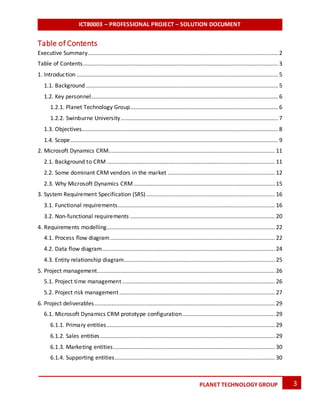 ICT80003 – PROFESSIONAL PROJECT – SOLUTION DOCUMENT
3PLANET TECHNOLOGY GROUP
Table of Contents
Executive Summary......................................................................................................................... 2
Table of Contents............................................................................................................................ 3
1. Introduction ................................................................................................................................ 5
1.1. Background .......................................................................................................................... 5
1.2. Key personnel....................................................................................................................... 6
1.2.1. Planet Technology Group.............................................................................................. 6
1.2.2. Swinburne University.................................................................................................... 7
1.3. Objectives............................................................................................................................. 8
1.4. Scope.................................................................................................................................... 9
2. Microsoft Dynamics CRM.......................................................................................................... 11
2.1. Background to CRM ........................................................................................................... 11
2.2. Some dominant CRM vendors in the market .................................................................... 12
2.3. Why Microsoft Dynamics CRM.......................................................................................... 15
3. System Requirement Specification (SRS).................................................................................. 16
3.1. Functional requirements.................................................................................................... 16
3.2. Non-functional requirements ............................................................................................ 20
4. Requirements modelling........................................................................................................... 22
4.1. Process flow diagram......................................................................................................... 22
4.2. Data flow diagram.............................................................................................................. 24
4.3. Entity relationship diagram................................................................................................ 25
5. Project management................................................................................................................. 26
5.1. Project time management ................................................................................................. 26
5.2. Project risk management................................................................................................... 27
6. Project deliverables................................................................................................................... 29
6.1. Microsoft Dynamics CRM prototype configuration........................................................... 29
6.1.1. Primary entities........................................................................................................... 29
6.1.2. Sales entities ............................................................................................................... 29
6.1.3. Marketing entities....................................................................................................... 30
6.1.4. Supporting entities...................................................................................................... 30
 