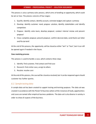 ICT80003 – PROFESSIONAL PROJECT – SOLUTION DOCUMENT
31PLANET TECHNOLOGY GROUP
This process is also a primary sales process, which aims at handling an opportunity, which could
be win or lose. The process consists of four stages:
1. Qualify: identify contact, identify account, estimate budget and capture summary
2. Develop: identify customer need, propose solution, identify stakeholders and identify
competitors
3. Propose: identify sales team, develop proposal, conduct internal review and present
proposal
4. Close: complete proposal, present proposal, confirm decision date, send thank-out letter
and file de-brief.
At the end of this process, the opportunity will be closed as either “win” or “lose”, but it can still
be opened again if needed in the future.
Case resolving process
This process is used to handle a case, which contains three steps
1. Identify: find customer, find contact and find case
2. Research: find similar case, assign to others
3. Resolve: resolve case
At the end of this process, the casewillbe closedas resolved, but it canbe reopened againshould
customer has further queries.
6.2. Sample testing data
A sample data set has been created to support testing and training purposes. The data set was
created in accordance with the Planet Tel business where allthe instances of leads,opportunities
and cases are named after empirical business problems. The data set is also diverse in variety in
order to show all aspects of the business.
 