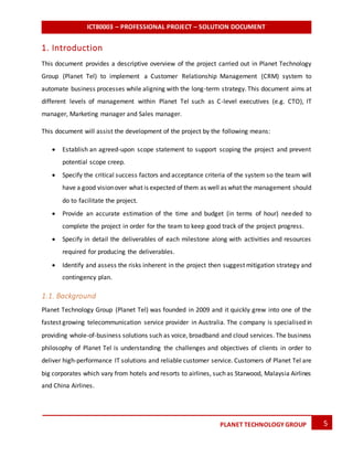 ICT80003 – PROFESSIONAL PROJECT – SOLUTION DOCUMENT
5PLANET TECHNOLOGY GROUP
1. Introduction
This document provides a descriptive overview of the project carried out in Planet Technology
Group (Planet Tel) to implement a Customer Relationship Management (CRM) system to
automate business processes while aligning with the long-term strategy. This document aims at
different levels of management within Planet Tel such as C-level executives (e.g. CTO), IT
manager, Marketing manager and Sales manager.
This document will assist the development of the project by the following means:
 Establish an agreed-upon scope statement to support scoping the project and prevent
potential scope creep.
 Specify the critical success factors and acceptance criteria of the system so the team will
have a good visionover what is expected of them as well as what the management should
do to facilitate the project.
 Provide an accurate estimation of the time and budget (in terms of hour) needed to
complete the project in order for the team to keep good track of the project progress.
 Specify in detail the deliverables of each milestone along with activities and resources
required for producing the deliverables.
 Identify and assess the risks inherent in the project then suggest mitigation strategy and
contingency plan.
1.1. Background
Planet Technology Group (Planet Tel) was founded in 2009 and it quickly grew into one of the
fastest growing telecommunication service provider in Australia. The company is specialised in
providing whole-of-business solutions such as voice, broadband and cloud services. The business
philosophy of Planet Tel is understanding the challenges and objectives of clients in order to
deliver high-performance IT solutions and reliable customer service. Customers of Planet Tel are
big corporates which vary from hotels and resorts to airlines, such as Starwood, Malaysia Airlines
and China Airlines.
 