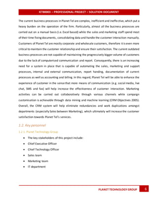 ICT80003 – PROFESSIONAL PROJECT – SOLUTION DOCUMENT
6PLANET TECHNOLOGY GROUP
The current business processes in Planet Tel are complex, inefficient and ineffective, which put a
heavy burden on the operation of the firm. Particularly, almost all the business processes are
carried out on a manual basis (i.e. Excel based) while the sales and marketing staff spend most
of their time fixing documents, consolidating data and handle the customer interaction manually.
Customers of Planet Tel are mostly corporate and wholesale customers, therefore it is even more
critical to maintain the customer relationship and ensure their satisfaction. The current outdated
business processes are not capable of maintaining the progressively bigger volume of customers
due to the lack of computerised communication and report. Consequently, there is an increasing
need for a system in place that is capable of automating the sales, marketing and support
processes, internal and external communication, report handing, documentation of current
processes as well as accounting and billing. In this regard, Planet Tel will be able to enhance the
experience of customer in the sense that more means of communication (e.g. social media, live
chat, SMS and fax) will help increase the effectiveness of customer interaction. Marketing
activities can be carried out collaboratively through various channels while campaign
customisation is achievable through data mining and machine learning (CRM Objectives 2005).
Overall, the CRM system will help eliminate redundancies and work duplications amongst
departments (especially Sales between Marketing), which ultimately will increase the customer
satisfaction towards Planet Tel’s services.
1.2. Key personnel
1.2.1. Planet Technology Group
 The key stakeholders of this project include:
 Chief Executive Officer
 Chief Technology Officer
 Sales team
 Marketing team
 IT department
 