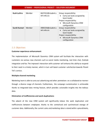 ICT80003 – PROFESSIONAL PROJECT – SOLUTION DOCUMENT
8PLANET TECHNOLOGY GROUP
Kush Luthra Member 6627412@student.s
win.edu.au
Group responsibility:
 Carry out tasks assigned by
team leader
Project responsibility:
 Microsoft Dynamics CRM
configuration
Sureh Kumari Member 4985559@student.s
win.edu.au
Group responsibility:
 Carry out tasks assigned by
team leader
Project responsibility:
 Microsoft Dynamics CRM
configuration
1.3. Objectives
Customer experience enhancement
The implementation of Microsoft Dynamics CRM system will facilitate the interaction with
customers via various new channels such as social media monitoring, real-time chat, Outlook
integration and fax. The improved interaction with customer will enhance the ability to respond
to their need in a timely manner, which in turn will boost customer satisfaction towards Planet
Tel’s service.
Multiple-channel marketing
Marketing team is able to carry out advertising and other promotions on a collaborative manner
through a diverse range of channels. Furthermore, the campaign customisation is achievable
thanks to integrated data mining feature, which provides actionable insights into the tedious
data.
Elimination of inefficiencies and work duplications
The advent of the new CRM system will significantly reduce the work duplication and
inefficiencies between employees thanks to the centralised and synchronised storage of
customer data. Additionally, the current sales and marketing data is stored within spreadsheets,
 