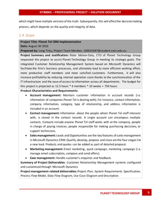 ICT80003 – PROFESSIONAL PROJECT – SOLUTION DOCUMENT
9PLANET TECHNOLOGY GROUP
which might have multiple versions of the truth. Subsequently, this willaffectthe decisionmaking
process, which depends on the quality and integrity of data.
1.4. Scope
Project Title: Planet Tel CRM implementation
Date: August 30 2016
Prepared by: Long Trieu, Project Team Member, 100010287@student.swin.edu.au
Project Summary and Justification: Peter Mahon-Daly, CTO of Planet Technology Group
requested this project to assist Planet Technology Group in meeting its strategic goals. The
integrated Customer Relationship Management System based on Microsoft Dynamics will
facilitate the firm’s business processes, and ultimately lead to more efficient working effort,
more productive staff members and more satisfied customers. Furthermore, it will also
increase profitability by reducing internal operation costs thanks to the synchronisation of the
IT infrastructure and the ease of access to information across all departments. The budget for
this project is projected as 12.5 hours * 6 members * 10 weeks = 750 hours.
Product Characteristics and Requirements:
 Account management: Maintain customer information in account records (i.e.
information of companies Planet Tel is dealing with). For instance, contact information,
company information, category, type of relationship, and address information is
included in an account.
 Contact management: Information about the people whom Planet Tel staff interacts
with, is stored in the contact records. A single account can encompass multiple
contacts. Contacts include anyone Planet Tel staff works with at the company, people
in charge of paying invoices, people responsible for making purchasing decisions, or
support technicians.
 Sales management:Leads and Opportunities are the key features of sales management
in Microsoft Dynamics CRM. Qualify, develop, propose and close are the four stages for
a new lead. Products and quotes can be added as part of detailed proposal.
 Marketing management: Email marketing, quick campaign, marketing campaign (i.e.
manage email subscription, compose and send offers).
 Case management: Handle customer’s enquiries and feedback.
Summary of Project Deliverables: Customer Relationship Management systems configured
and customised through Microsoft Dynamics
Project management-related deliverables: Project Plan, System Requirements Specification,
Process Flow Model, Data Flow Diagram, Use Case Diagram and Description.
 