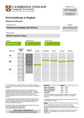 Reference No.
156PT0080899
To be quoted on all
correspondence
First Certificate in English
Statement of Results
Candidate name
FRANCISCO WANZELLER TEÓFILO
Place of entry
British Council, Lisbon
Session
June (FCE3) 2015
Result
Pass at Grade C
Overall Score
170
CEFR Level
B2
CEFR Level
Cambridge
English
Scale
Certificated
Results Reading Use of English Writing Listening Speaking
C1
B2
B1
Grade A
Grade B
Grade C
Level B1
The First Certificate in English (FCE) is an examination targeted at
Level B2 in the Council of Europe's Common European Framework of
Reference.
Candidates achieving Grade A (between 180 and 190 on the
Cambridge English Scale) receive the First Certificate in English
stating that they have demonstrated ability at Level C1. Candidates
achieving Grade B or Grade C (between 160 and 179 on the
Cambridge English Scale) receive the First Certificate in English at
Level B2.
Candidates whose performance is below Level B2, but falls within
Level B1 (between 140 and 159 on the Cambridge English Scale),
receive a Cambridge English certificate stating that they have
demonstrated ability at Level B1.
Cambridge English Language Assessment examination results can
be quickly and securely verified online at:
www.cambridgeenglish.org/verifiers
THIS IS NOT A CERTIFICATE
Cambridge English Language Assessment reserves the right to amend the
information given before the issue of certificates to successful candidates.
Results Score
Pass at Grade A
Pass at Grade B
Pass at Grade C
Level B1
180 — 190
173 — 179
160 — 172
140 — 159
Candidates taking the First Certificate in English scoring between
122 and 139 on the Cambridge English Scale do not receive a
certificate.
Cambridge English Scale scores below 122 are not reported for the
First Certificate in English.
Other
X - the candidate was absent from part of the examination
Z - the candidate was absent from all parts of the examination
Pending - a result cannot be issued at present, but will follow in due
course
Withheld - the candidate should contact their centre for information
Exempt - the candidate was not required to sit this part of the
examination
190
180
170
160
150
140
130
162
173 172
170 171
 
