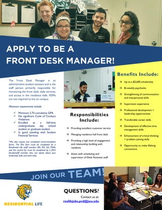 APPLY TO BE A
FRONT DESK MANAGER!
The Front Desk Manager is an
administrative student assistant and is the
staff person primarily responsible for
monitoring the front desk, daily services,
and access in the residence halls. FDMs
are not required to live on campus.
Minimum requirements include:
Minimum 2.75 cumulative GPA
No significant Code of Conduct
Violations
Enrolled as a full-time
undergraduate day school
student or graduate student
In good standing with Student
Financial Services
*We also require two completed recommendation
forms. The first form must be completed be a
Residential Life staff member (RA, RD, GA, FDM)
and the second for must be completed by a JWU
faculty/staff member who can speak about your
leadership skills and work ethic.
Providing excellent customer service
Managing residence hall front desk
Providing a high level of engagement
and relationship building with
residents
Assist with scheduling and
supervision of Desk Assistant staff
Up to a $3,600 scholarship
Bi-weekly paychecks
Strengthening of communication
and interpersonal skills
Supervision experience
Professional development +
leadership opportunities
Transferable career skills
Development of effective time
management skills
Enhancement of critical thinking
+ problem solving skills
Opportunity to make lifelong
connections
QUESTIONS?
Contact us at:
reslifejobs.pvd@jwu.edu
Responsibilities
Include:
Benefits Include:
 