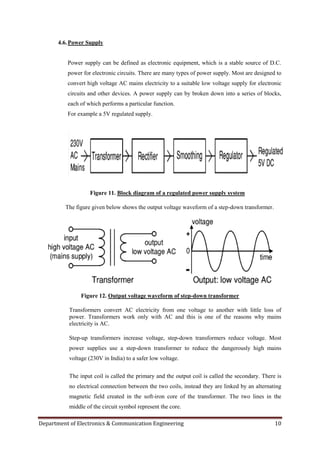 Department of Electronics & Communication Engineering 10
4.6.Power Supply
Power supply can be defined as electronic equipment, which is a stable source of D.C.
power for electronic circuits. There are many types of power supply. Most are designed to
convert high voltage AC mains electricity to a suitable low voltage supply for electronic
circuits and other devices. A power supply can by broken down into a series of blocks,
each of which performs a particular function.
For example a 5V regulated supply.
Figure 11. Block diagram of a regulated power supply system
The figure given below shows the output voltage waveform of a step-down transformer.
Figure 12. Output voltage waveform of step-down transformer
Transformers convert AC electricity from one voltage to another with little loss of
power. Transformers work only with AC and this is one of the reasons why mains
electricity is AC.
Step-up transformers increase voltage, step-down transformers reduce voltage. Most
power supplies use a step-down transformer to reduce the dangerously high mains
voltage (230V in India) to a safer low voltage.
The input coil is called the primary and the output coil is called the secondary. There is
no electrical connection between the two coils, instead they are linked by an alternating
magnetic field created in the soft-iron core of the transformer. The two lines in the
middle of the circuit symbol represent the core.
 