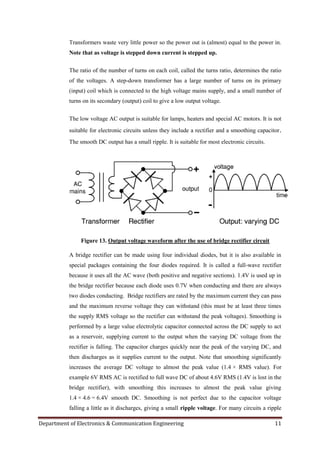 Department of Electronics & Communication Engineering 11
Transformers waste very little power so the power out is (almost) equal to the power in.
Note that as voltage is stepped down current is stepped up.
The ratio of the number of turns on each coil, called the turns ratio, determines the ratio
of the voltages. A step-down transformer has a large number of turns on its primary
(input) coil which is connected to the high voltage mains supply, and a small number of
turns on its secondary (output) coil to give a low output voltage.
The low voltage AC output is suitable for lamps, heaters and special AC motors. It is not
suitable for electronic circuits unless they include a rectifier and a smoothing capacitor.
The smooth DC output has a small ripple. It is suitable for most electronic circuits.
Figure 13. Output voltage waveform after the use of bridge rectifier circuit
A bridge rectifier can be made using four individual diodes, but it is also available in
special packages containing the four diodes required. It is called a full-wave rectifier
because it uses all the AC wave (both positive and negative sections). 1.4V is used up in
the bridge rectifier because each diode uses 0.7V when conducting and there are always
two diodes conducting. Bridge rectifiers are rated by the maximum current they can pass
and the maximum reverse voltage they can withstand (this must be at least three times
the supply RMS voltage so the rectifier can withstand the peak voltages). Smoothing is
performed by a large value electrolytic capacitor connected across the DC supply to act
as a reservoir, supplying current to the output when the varying DC voltage from the
rectifier is falling. The capacitor charges quickly near the peak of the varying DC, and
then discharges as it supplies current to the output. Note that smoothing significantly
increases the average DC voltage to almost the peak value (1.4 × RMS value). For
example 6V RMS AC is rectified to full wave DC of about 4.6V RMS (1.4V is lost in the
bridge rectifier), with smoothing this increases to almost the peak value giving
1.4 × 4.6 = 6.4V smooth DC. Smoothing is not perfect due to the capacitor voltage
falling a little as it discharges, giving a small ripple voltage. For many circuits a ripple
 