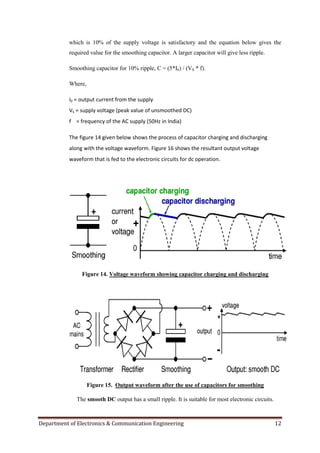 Department of Electronics & Communication Engineering 12
which is 10% of the supply voltage is satisfactory and the equation below gives the
required value for the smoothing capacitor. A larger capacitor will give less ripple.
Smoothing capacitor for 10% ripple, C = (5*I0) / (VS * f).
Where,
I0 = output current from the supply
VS = supply voltage (peak value of unsmoothed DC)
f = frequency of the AC supply (50Hz in India)
The figure 14 given below shows the process of capacitor charging and discharging
along with the voltage waveform. Figure 16 shows the resultant output voltage
waveform that is fed to the electronic circuits for dc operation.
Figure 14. Voltage waveform showing capacitor charging and discharging
Figure 15. Output waveform after the use of capacitors for smoothing
The smooth DC output has a small ripple. It is suitable for most electronic circuits.
 