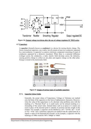 Department of Electronics & Communication Engineering 13
Figure 16. Output voltage waveform after the use of voltage regulator IC 78XX series
4.7.Capacitors
A capacitor (formerly known as condenser) is a device for storing electric charge. The
forms of practical capacitors vary widely, but all contain at least two conductors separated
by a non-conductor. A capacitor is a passive electronic component consisting of a pair of
conductors separated by a dielectric (insulator). When there is a potential difference
(voltage) across the conductors, a static electric field develops across the dielectric,
causing positive charge to collect on one plate and negative charge on the other plate.
Energy is stored in the electrostatic field.
Figure 17. Images of various types of available capacitors
4.7.1. Capacitor Colour Codes
Generally, the actual values of Capacitance, Voltage or Tolerance are marked
onto the body of the capacitors in the form of alphanumeric characters. However,
when the value of the capacitance is of a decimal value problems arise with the
marking of a "Decimal Point" as it could easily not be noticed resulting in a
misreading of the actual value. Instead letters such as p (pico) or n (nano) are
used in place of the decimal point to identify its position and the weight of the
number. For example, a capacitor can be labelled as, n47 = 0.47nF, 4n7 = 4.7nF
or 47n = 47nF. Also, sometimes capacitors are marked with the capital letter K to
signify a value of one thousand pico-Farads, so for example, a capacitor with the
markings of 100K would be 100 x 1000pF or 100nF.
 