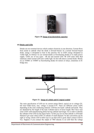 Department of Electronics & Communication Engineering 18
Figure 20. Image of an electrolytic capacitor
4.8.Diodes and LEDs
Diodes are two terminal devices which conduct electricity in one direction. Current flows
from anode to cathode when the diode is forward biased. In a normal forward biased
diode, energy is dissipated as heat in the junction, but in LED's energy dissipated as
visible light. In robotics we use normal diodes as freewheeling diodes or to make power
supply. LED's are of two types - IR led and normal LED. IR LED emits Infra Red
radiations while normal LED emit visible light. So first talk about a normal diode. Mostly
we us 1N4001 or 1N4007 as freewheeling diodes for motors or relays, sometimes in H-
bridge also.
Figure 21. Image of a diode and it’s logical symbol
The main specification of LED are its current rating=20mA, typical cut in voltage=2V,
life time=2lakh hours, max. voltage is around 4.5V. There are different colour LED's
depending on the semi conducting material. LED has two leads- cathode and anode. They
are identified by the length of the lead. Cathode lead is of lesser length. But I have seen
some LED's with manufacturing defect having cathode lead longer. So in order to identify
the cathode of the LED see the figure below. In that you can see that cathode is of broader
filament.I got some white LED's of cathode of small filament. So this convention can be
right or wrong. Check LED in both ways to see that LED is good. Don't connect LED to
Vcc. Suppose if you connect the output of 7805 directly to an LED then the voltage
 