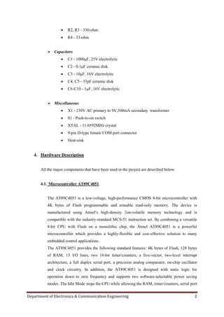 Department of Electronics & Communication Engineering 2
 R2, R3 - 330-ohm
 R4 - 33-ohm
 Capacitors
 C1 - 1000μF, 25V electrolytic
 C2 - 0.1μF ceramic disk
 C3 - 10μF, 16V electrolytic
 C4, C5 - 33pF ceramic disk
 C6-C10 - 1μF, 16V electrolytic
 Miscellaneous
 X1 - 230V AC primary to 9V,500mA secondary transformer
 S1 - Push-to-on switch
 XTAL - 11.0592MHz crystal
 9-pin D-type female COM port connector
 Heat-sink
4. Hardware Description
All the major components that have been used in the project are described below.
4.1. Microcontroller AT89C4051
The AT89C4051 is a low-voltage, high-performance CMOS 8-bit microcontroller with
4K bytes of Flash programmable and erasable read-only memory. The device is
manufactured using Atmel‟s high-density 2on-volatile memory technology and is
compatible with the industry-standard MCS-51 instruction set. By combining a versatile
8-bit CPU with Flash on a monolithic chip, the Atmel AT89C4051 is a powerful
microcontroller which provides a highly-flexible and cost-effective solution to many
embedded control applications.
The AT89C4051 provides the following standard features: 4K bytes of Flash, 128 bytes
of RAM, 15 I/O lines, two 16-bit timer/counters, a five-vector, two-level interrupt
architecture, a full duplex serial port, a precision analog comparator, on-chip oscillator
and clock circuitry. In addition, the AT89C4051 is designed with static logic for
operation down to zero frequency and supports two software-selectable power saving
modes. The Idle Mode stops the CPU while allowing the RAM, timer/counters, serial port
 
