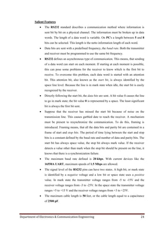 Department of Electronics & Communication Engineering 24
Salient Features
 The RS232 standard describes a communication method where information is
sent bit by bit on a physical channel. The information must be broken up in data
words. The length of a data word is variable. On PC's a length between 5 and 8
bits can be selected. This length is the netto information length of each word.
 Data bits are sent with a predefined frequency, the baud rate. Both the transmitter
and receiver must be programmed to use the same bit frequency.
 RS232 defines an asynchronous type of communication. This means, that sending
of a data word can start on each moment. If starting at each moment is possible,
this can pose some problems for the receiver to know which is the first bit to
receive. To overcome this problem, each data word is started with an attention
bit. This attention bit, also known as the start bit, is always identified by the
space line level. Because the line is in mark state when idle, the start bit is easily
recognized by the receiver.
 Directly following the start bit, the data bits are sent. A bit value 1 causes the line
to go in mark state; the bit value 0 is represented by a space. The least significant
bit is always the first bit sent.
 Suppose that the receiver has missed the start bit because of noise on the
transmission line. This causes garbled date to reach the receiver. A mechanism
must be present to resynchronize the communication. To do this, framing is
introduced. Framing means, that all the data bits and parity bit are contained in a
frame of start and stop bits. The period of time lying between the start and stop
bits is a constant defined by the baud rate and number of data and parity bits. The
start bit has always space value, the stop bit always mark value. If the receiver
detects a value other than mark when the stop bit should be present on the line, it
knows that there is a synchronization failure.
 The maximum baud rate defined is 20 kbps. With current devices like the
16550A UART, maximum speeds of 1.5 Mbps are allowed.
 The signal level of the RS232 pins can have two states. A high bit, or mark state
is identified by a negative voltage and a low bit or space state uses a positive
value. In mark state the transmitter voltage ranges from -5 to -15V and the
receiver voltage ranges from -3 to -25V. In the space state the transmitter voltage
ranges +5 to +15 V and the receiver voltage ranges from +3 to +25V.
 The maximum cable length is 50 feet, or the cable length equal to a capacitance
of 2500 pF.
 