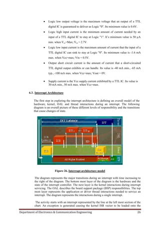 Department of Electronics & Communication Engineering 26
 Logic low output voltage is the maximum voltage that an output of a TTL
digital IC is guaranteed to deliver as Logic "0". Its minimum value is 0.4V.
 Logic high input current is the minimum amount of current needed by an
input of a TTL digital IC to stay at Logic "1". It‟s minimum value is 50 µA
min. when Vcc=Max; Vin = 2.7V
 Logic low input current is the maximum amount of current that the input of a
TTL digital IC can sink to stay at Logic "0". Its minimum value is -1.6 mA
max. when Vcc=max; Vin = 0.5V.
 Output short circuit current is the amount of current that a short-circuited
TTL digital output exhibits or can handle. Its value is -40 mA min., -65 mA
typ., -100 mA max. when Vcc=max; Vout = 0V.
 Supply current is the Vcc supply current exhibited by a TTL IC. Its value is
30 mA min., 50 mA max. when Vcc=max.
6.3. Interrupt Architecture
The first step in exploring the interrupt architecture is defining an overall model of the
hardware, kernel, OAL and thread interactions during an interrupt. The following
diagram is an overall picture of these different levels of responsibility and the transitions
that cause changes of state.
Figure 26. Interrupt architecture model
The diagram represents the major transitions during an interrupt with time increasing to
the right of the diagram. The bottom most layer of the diagram is the hardware and the
state of the interrupt controller. The next layer is the kernel interactions during interrupt
servicing. The OAL describes the board support package (BSP) responsibilities. The top
most layer represents the application or driver thread interactions needed to service an
interrupt. The diagram represents the interactions during a single interrupt.
The activity starts with an interrupt represented by the line at the left most section of the
chart. An exception is generated causing the kernel ISR vector to be loaded onto the
 