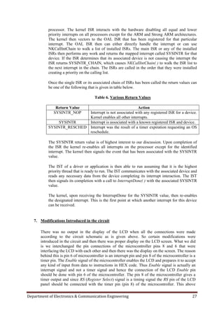 Department of Electronics & Communication Engineering 27
processor. The kernel ISR interacts with the hardware disabling all equal and lower
priority interrupts on all processors except for the ARM and Strong ARM architectures.
The kernel then vectors to the OAL ISR that has been registered for that particular
interrupt. The OAL ISR then can either directly handle the interrupt or can use
NKCallIntChain to walk a list of installed ISRs. The main ISR or any of the installed
ISRs then performs any work and returns the mapped interrupt called SYSINTR for that
device. If the ISR determines that its associated device is not causing the interrupt the
ISR returns SYSINTR_CHAIN, which causes NKCallIntChain( ) to walk the ISR list to
the next interrupt in the chain. The ISRs are called in the order that they were installed
creating a priority on the calling list.
Once the single ISR or its associated chain of ISRs has been called the return values can
be one of the following that is given in table below.
Table 6. Various Return Values
Return Value Action
SYSINTR_NOP Interrupt is not associated with any registered ISR for a device.
Kernel enables all other interrupts.
SYSINTR Interrupt is associated with a known registered ISR and device.
SYSINTR_RESCHED Interrupt was the result of a timer expiration requesting an OS
reschedule.
The SYSINTR return value is of highest interest to our discussion. Upon completion of
the ISR the kernel re-enables all interrupts on the processor except for the identified
interrupt. The kernel then signals the event that has been associated with the SYSINTR
value.
The IST of a driver or application is then able to run assuming that it is the highest
priority thread that is ready to run. The IST communicates with the associated device and
reads any necessary data from the device completing its interrupt interaction. The IST
then signals its completion with a call to InterruptDone( ) with the associated SYSINTR
value.
The kernel, upon receiving the InterruptDone for the SYSINTR value, then re-enables
the designated interrupt. This is the first point at which another interrupt for this device
can be received.
7. Modifications Introduced in the circuit
There was no output in the display of the LCD when all the connections were made
according to the circuit schematic as is given above. So certain modifications were
introduced in the circuit and then there was proper display on the LCD screen. What we did
is we interchanged the pin connections of the microcontroller pins 8 and 6 that were
interfacing the LCD with each other and then there was the display on the screen. The reason
behind this is pin 6 of microcontroller is an interrupt pin and pin 8 of the microcontroller is a
timer pin. The Enable signal of the microcontroller enables the LCD and prepares it to accept
any kind of input from data to instructions in HEX code. Thus Enable signal is actually an
interrupt signal and not a timer signal and hence the connection of the LCD Enable pin
should be done with pin 6 of the microcontroller. The pin 8 of the microcontroller gives a
timer output and since RS (Register Select) signal is a timing signal the RS pin of the LCD
panel should be connected with the timer pin (pin 8) of the microcontroller. This above
 
