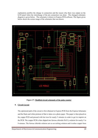 Department of Electronics & Communication Engineering 28
explanation justifies the change in connection and the reason why there was output on the
LCD panel when the interchange of the pin connection was done. The changed schematic
diagram is given below. The schematic is drawn in Express PCB software. The figure given
below shows the screen image of the schematic that was drawn.
Figure 27: Modified circuit schematic of the pulse counter
8. Circuit Layout
The optimized path of the circuit is first obtained in Express PCB from the Express Schematic
and the black and white printout of that is taken on a photo paper. The paper is then placed on
the copper PCB and pressed with hot iron for nearly 5 minutes in order to get its imprint on
the PCB. The copper PCB is then dipped into ferrous chloride (FeCl3) solution for nearly 5 to
8 minutes. The ferrous chloride solution acts as an etching solution and it etches copper from
 