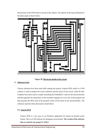 Department of Electronics & Communication Engineering 29
that position of the PCB which is devoid of the imprint. The imprint of the layout obtained on
the photo paper is shown below.
Figure 28. The layout details of the circuit
9. Softwares Used
Various softwares have been used while making this project. Express PCB, which is a CAD
software is used to prepare the circuit schematic and the layout of the circuit, while the Keil
Compiler have been used to compile and debug the Embedded C code for the microcontroller
and then generate the mnemonics in the assembly language for every line of the program and
then generate the HEX code of the program which will be burnt in the microcontroller. The
softwares used have been discussed in detail below.
9.1. Express PCB
Express PCB is a very easy to use Windows application for laying out printed circuit
boards. This is a CAD software for designing circuit boards. The version of the software
that we used for our project is 7.0.0.2.
 