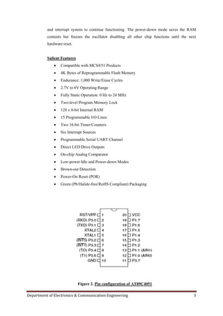 Department of Electronics & Communication Engineering 3
and interrupt system to continue functioning. The power-down mode saves the RAM
contents but freezes the oscillator disabling all other chip functions until the next
hardware reset.
Salient Features
 Compatible with MCS®51 Products
 4K Bytes of Reprogrammable Flash Memory
 Endurance: 1,000 Write/Erase Cycles
 2.7V to 6V Operating Range
 Fully Static Operation: 0 Hz to 24 MHz
 Two-level Program Memory Lock
 128 x 8-bit Internal RAM
 15 Programmable I/O Lines
 Two 16-bit Timer/Counters
 Six Interrupt Sources
 Programmable Serial UART Channel
 Direct LED Drive Outputs
 On-chip Analog Comparator
 Low-power Idle and Power-down Modes
 Brown-out Detection
 Power-On Reset (POR)
 Green (Pb/Halide-free/RoHS Compliant) Packaging
Figure 2. Pin configuration of AT89C4051
 