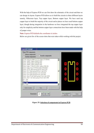 Department of Electronics & Communication Engineering 30
With the help of Express PCB we can first draw the schematic of the circuit and then we
can design its layout. Express PCB allows us to build the circuits in three different layers
namely, Silkscreen layer, Top copper layer, Bottom copper layer. We have used top
copper layer to build the majority of the circuit and at places we have used bottom copper
layer, though during integration in the hardware we have integrated the top copper layer
only for simplicity and the bottom copper layer connections have been made with the help
of jumper wires.
Note: Express PCB defaults the coordinates in inches.
Below are given few of the screen shots that were taken while working with the project.
Figure 29. Selection of components in Express PCB
 