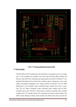 Department of Electronics & Communication Engineering 31
Figure 30. Circuit schematic in Express PCB
9.2.Keil Compiler
The Keil Software 8051 development tools listed below are programs you use to compile
your C code, assemble your assembly source files, link and locate object modules and
libraries, create HEX files, and debug your target program. μVision2 for Windows™ is an
Integrated Development Environment that combines project management, source code
editing, and program debugging in one single, powerful environment. The C51 ANSI
Optimizing C Cross Compiler creates relocatable object modules from your C source
code. The A51 Macro Assembler creates relocatable object modules from the 8051
assembly source code. The BL51 Linker/Locator combines relocatable object modules
created by the C51 Compiler and the A51 Assembler into absolute object modules. The
LIB51 Library Manager combines object modules into libraries that may be used by the
 