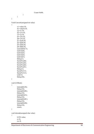 Department of Electronics & Communication Engineering 40
Count=0x00;
}
}
}
Void Convert(unsigned int value)
{
x1=value/10;
d1=value%10;
x2=x1/10;
d2=x1%10;
x3=x2/10;
d3=x2%10;
d4=x3%10;
d1=d1|0x30;
d2=d2|0x30;
d3=d3|0x30;
d4=d4|0x30;
lcdcmd(0xC7);
lcdwrt(d4);
lcdwrt(d3);
lcdwrt(d2);
lcdwrt(d1);
Delay(1);
SerialTx(d4);
SerialTx(d3);
SerialTx(d2);
SerialTx(d1);
Delay(1);
SerialTx('r');
SerialTx('n');
LED=0;
Delay(30);
}
void LCDInit()
{
lcdcmd(0x38);
Delay(10);
lcdcmd(0x0E);
Delay(10);
lcdcmd(0x01);
Delay(10);
lcdcmd(0x0C);
Delay(10);
lcdcmd(0x80);
Delay(10);
return;
}
void lcdcmd(unsigned char value)
{
LCD=value;
rs=0;
rw=0;
 