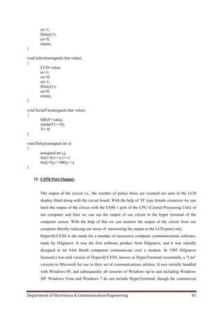 Department of Electronics & Communication Engineering 41
en=1;
Delay(1);
en=0;
return;
}
void lcdwrt(unsigned char value)
{
LCD=value;
rs=1;
rw=0;
en=1;
Delay(1);
en=0;
return;
}
void SerialTx(unsigned char value)
{
SBUF=value;
while(T1==0);
T1=0;
}
void Delay(unsigned int x)
{
unsigned int i,j;
for(i=0;i<=x;i++)
for(j=0;j<=500;j++);
}
11. COM Port Output:
The output of the circuit i.e., the number of pulses those are counted are seen in the LCD
display fitted along with the circuit board. With the help of „D‟ type female connector we can
latch the output of the circuit with the COM 1 port of the CPU (Central Processing Unit) of
our computer and then we can see the output of our circuit in the hyper terminal of the
computer screen. With the help of this we can monitor the output of the circuit from our
computer thereby reducing our stress of monitoring the output in the LCD panel only.
HyperACCESS is the name for a number of successive computer communications software,
made by Hilgraeve. It was the first software product from Hilgraeve, and it was initially
designed to let 8-bit Heath computers communicate over a modem. In 1995 Hilgraeve
licensed a low-end version of HyperACCESS, known as HyperTerminal (essentially a "Lite"
version) to Microsoft for use in their set of communications utilities. It was initially bundled
with Windows 95, and subsequently all versions of Windows up to and including Windows
XP. Windows Vista and Windows 7 do not include HyperTerminal, though the commercial
 