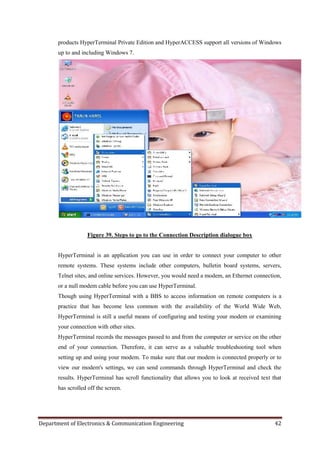 Department of Electronics & Communication Engineering 42
products HyperTerminal Private Edition and HyperACCESS support all versions of Windows
up to and including Windows 7.
Figure 39. Steps to go to the Connection Description dialogue box
HyperTerminal is an application you can use in order to connect your computer to other
remote systems. These systems include other computers, bulletin board systems, servers,
Telnet sites, and online services. However, you would need a modem, an Ethernet connection,
or a null modem cable before you can use HyperTerminal.
Though using HyperTerminal with a BBS to access information on remote computers is a
practice that has become less common with the availability of the World Wide Web,
HyperTerminal is still a useful means of configuring and testing your modem or examining
your connection with other sites.
HyperTerminal records the messages passed to and from the computer or service on the other
end of your connection. Therefore, it can serve as a valuable troubleshooting tool when
setting up and using your modem. To make sure that our modem is connected properly or to
view our modem's settings, we can send commands through HyperTerminal and check the
results. HyperTerminal has scroll functionality that allows you to look at received text that
has scrolled off the screen.
 