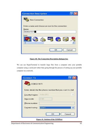 Department of Electronics & Communication Engineering 43
Figure 40. The Connection Description dialogue box
We can use HyperTerminal to transfer large files from a computer onto your portable
computer using a serial port rather than going through the process of setting up your portable
computer on a network.
Figure 41. Selction of the COMPort
 