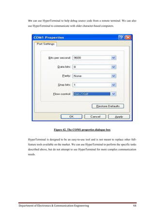 Department of Electronics & Communication Engineering 44
We can use HyperTerminal to help debug source code from a remote terminal. We can also
use HyperTerminal to communicate with older character-based computers.
Figure 42. The COM1 properties dialogue box
HyperTerminal is designed to be an easy-to-use tool and is not meant to replace other full-
feature tools available on the market. We can use HyperTerminal to perform the specific tasks
described above, but do not attempt to use HyperTerminal for more complex communication
needs.
 