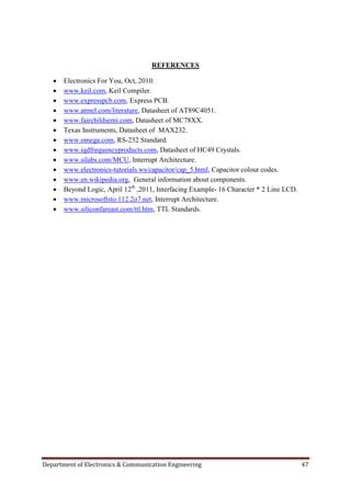 Department of Electronics & Communication Engineering 47
REFERENCES
 Electronics For You, Oct, 2010.
 www.keil.com, Keil Compiler.
 www.expresspcb.com, Express PCB.
 www.atmel.com/literature, Datasheet of AT89C4051.
 www.fairchildsemi.com, Datasheet of MC78XX.
 Texas Instruments, Datasheet of MAX232.
 www.omega.com, RS-232 Standard.
 www.iqdfrequencyproducts.com, Datasheet of HC49 Crystals.
 www.silabs.com/MCU, Interrupt Architecture.
 www.electronics-tutorials.ws/capacitor/cap_5.html, Capacitor colour codes.
 www.en.wikipedia.org, General information about components.
 Beyond Logic, April 12th
,2011, Interfacing Example- 16 Character * 2 Line LCD.
 www.microsoftsto.112.2o7.net, Interrupt Architecture.
 www.siliconfareast.com/ttl.htm, TTL Standards.
 