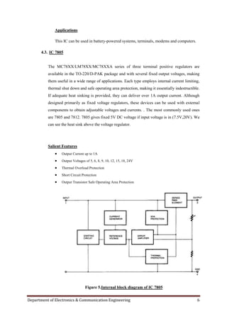 Department of Electronics & Communication Engineering 6
Applications
This IC can be used in battery-powered systems, terminals, modems and computers.
4.3. IC 7805
The MC78XX/LM78XX/MC78XXA series of three terminal positive regulators are
available in the TO-220/D-PAK package and with several fixed output voltages, making
them useful in a wide range of applications. Each type employs internal current limiting,
thermal shut down and safe operating area protection, making it essentially indestructible.
If adequate heat sinking is provided, they can deliver over 1A output current. Although
designed primarily as fixed voltage regulators, these devices can be used with external
components to obtain adjustable voltages and currents. . The most commonly used ones
are 7805 and 7812. 7805 gives fixed 5V DC voltage if input voltage is in (7.5V,20V). We
can see the heat sink above the voltage regulator.
Salient Features
 Output Current up to 1A
 Output Voltages of 5, 6, 8, 9, 10, 12, 15, 18, 24V
 Thermal Overload Protection
 Short Circuit Protection
 Output Transistor Safe Operating Area Protection
Figure 5.Internal block diagram of IC 7805
 